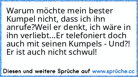 Warum möchte mein bester Kumpel nicht, dass ich ihn anrufe?
Weil er denkt, ich wäre in ihn verliebt...
Er telefoniert doch auch mit seinen Kumpels - Und?! Er ist auch nicht schwul!