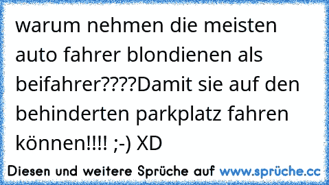 warum nehmen die meisten auto fahrer blondienen als beifahrer????
Damit sie auf den behinderten parkplatz fahren können!!!! ;-) XD