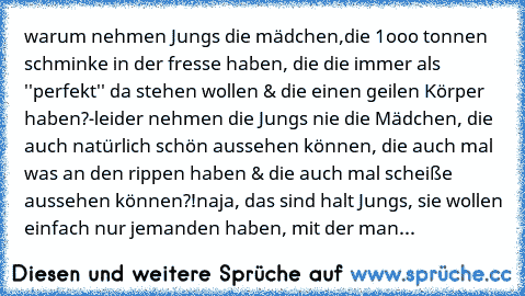 warum nehmen Jungs die mädchen,
die 1ooo tonnen schminke in der fresse haben, die die immer als ''perfekt'' da stehen wollen & die einen geilen Körper haben?
-leider nehmen die Jungs nie die Mädchen, die auch natürlich schön aussehen können, die auch mal was an den rippen haben & die auch mal scheiße aussehen können?!
naja, das sind halt Jungs, sie wollen einfach nur jemanden haben, mit der man...