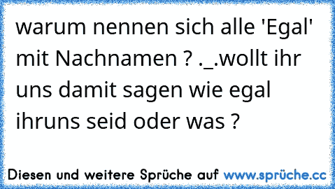 warum nennen sich alle 'Egal' mit Nachnamen ? ._.
wollt ihr uns damit sagen wie egal ihruns seid oder was ?