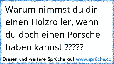 Warum nimmst du dir einen Holzroller, wenn du doch einen Porsche haben kannst ?????