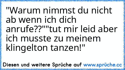 "Warum nimmst du nicht ab wenn ich dich anrufe??"
"tut mir leid aber ich musste zu meinem klingelton tanzen!"