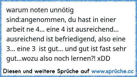 warum noten unnötig sind:
angenommen, du hast in einer arbeit ne 4... eine 4 ist ausreichend... ausreichend ist befriedigend, also eine 3... eine 3  ist gut... und gut ist fast sehr gut...
wozu also noch lernen?! xDD