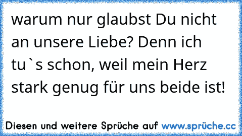 warum nur glaubst Du nicht an unsere Liebe? Denn ich tu`s schon, weil mein Herz stark genug für uns beide ist!