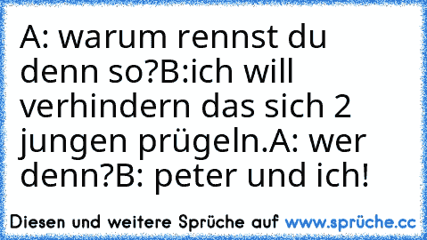 A: warum rennst du denn so?
B:ich will verhindern das sich 2 jungen prügeln.
A: wer denn?
B: peter und ich!