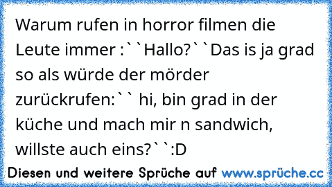 Warum rufen in horror filmen die Leute immer :``Hallo?``
Das is ja grad so als würde der mörder zurückrufen:`` hi, bin grad in der küche und mach mir n sandwich, willste auch eins?``
:D