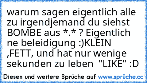 warum sagen eigentlich alle zu irgendjemand du siehst BOMBE aus *.* ? 
Eigentlich ne beleidigung :)
KLEIN ,FETT, und hat nur wenige sekunden zu leben ♥ 
"LIKE" :D