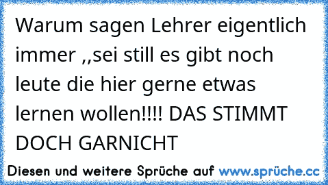 Warum sagen Lehrer eigentlich immer ,,sei still es gibt noch leute die hier gerne etwas lernen wollen!!!!´´ DAS STIMMT DOCH GARNICHT