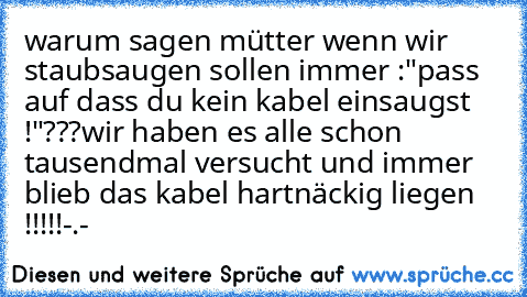 warum sagen mütter wenn wir staubsaugen sollen immer :"pass auf dass du kein kabel einsaugst !"
???
wir haben es alle schon tausendmal versucht und immer blieb das kabel hartnäckig liegen !!!!!
-.-