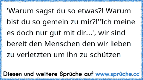 'Warum sagst du so etwas?! Warum bist du so gemein zu mir?!'
'Ich meine es doch nur gut mit dir...', wir sind bereit den Menschen den wir lieben zu verletzten um ihn zu schützen