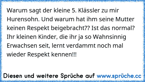 Warum sagt der kleine 5. Klässler zu mir Hurensohn. Und warum hat ihm seine Mutter keinen Respekt beigebracht?? Ist das normal? Ihr kleinen Kinder, die ihr ja so Wahnsinnig Erwachsen seit, lernt verdammt noch mal wieder Respekt kennen!!!