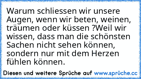 Warum schliessen wir unsere Augen, wenn wir beten, weinen, träumen oder küssen ?
Weil wir wissen, dass man die schönsten Sachen nicht sehen können, sondern nur mit dem Herzen fühlen können.