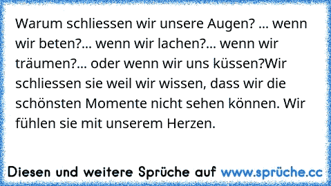 Warum schliessen wir unsere Augen? 
... wenn wir beten?
... wenn wir lachen?
... wenn wir träumen?
... oder wenn wir uns küssen?
Wir schliessen sie weil wir wissen, dass wir die schönsten Momente nicht sehen können. Wir fühlen sie mit unserem Herzen.