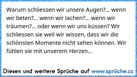 Warum schliessen wir unsere Augen?
... wenn wir beten?
... wenn wir lachen?
... wenn wir träumen?
... oder wenn wir uns küssen? 
Wir schliessen sie weil wir wissen, dass wir die schönsten Momente nicht sehen können. Wir fühlen sie mit unserem Herzen...