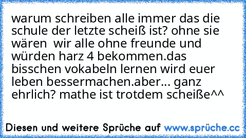 warum schreiben alle immer das die schule der letzte scheiß ist? ohne sie wären  wir alle ohne freunde und würden harz 4 bekommen.
das bisschen vokabeln lernen wird euer leben bessermachen.
aber... ganz ehrlich? mathe ist trotdem scheiße^^