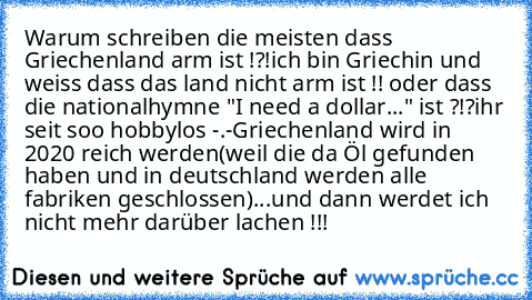 Warum schreiben die meisten dass Griechenland arm ist !?!ich bin Griechin und weiss dass das land nicht arm ist !! oder dass die nationalhymne "I need a dollar..." ist ?!?
ihr seit soo hobbylos -.-
Griechenland wird in 2020 reich werden(weil die da Öl gefunden haben und in deutschland werden alle fabriken geschlossen)...und dann werdet ich nicht mehr darüber lachen !!!