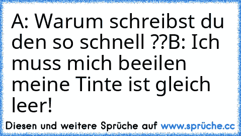 A: Warum schreibst du den so schnell ??
B: Ich muss mich beeilen meine Tinte ist gleich leer!