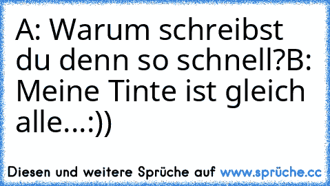 A: Warum schreibst du denn so schnell?
B: Meine Tinte ist gleich alle...
:))