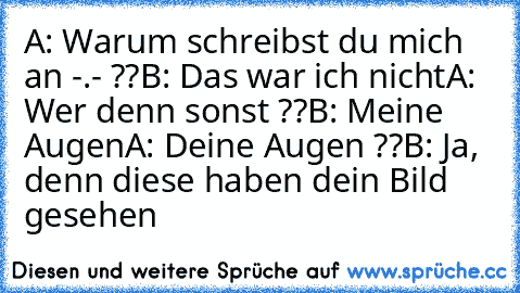 A: Warum schreibst du mich an -.- ??
B: Das war ich nicht
A: Wer denn sonst ??
B: Meine Augen
A: Deine Augen ??
B: Ja, denn diese haben dein Bild gesehen ♥