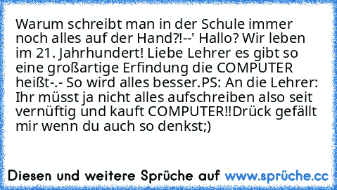 Warum schreibt man in der Schule immer noch alles auf der Hand?!--' Hallo? Wir leben im 21. Jahrhundert! Liebe Lehrer es gibt so eine großartige Erfindung die COMPUTER heißt-.- So wird alles besser.
PS: An die Lehrer: Ihr müsst ja nicht alles aufschreiben also seit vernüftig und kauft COMPUTER!!
Drück gefällt mir wenn du auch so denkst;)