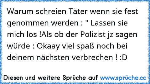 Warum schreien Täter wenn sie fest genommen werden : " Lassen sie mich los !
Als ob der Polizist jz sagen würde : Okaay viel spaß noch bei deinem nächsten verbrechen ! :D