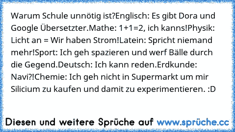 Warum Schule unnötig ist?
Englisch: Es gibt Dora und Google Übersetzter.
Mathe: 1+1=2, ich kanns!
Physik: Licht an = Wir haben Strom!
Latein: Spricht niemand mehr!
Sport: Ich geh spazieren und werf Bälle durch die Gegend.
Deutsch: Ich kann reden.
Erdkunde: Navi?!
Chemie: Ich geh nicht in Supermarkt um mir Silicium zu kaufen und damit zu experimentieren. :D