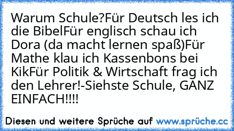 Warum Schule?
Für Deutsch les ich die Bibel
Für englisch schau ich Dora (da macht lernen spaß)
Für Mathe klau ich Kassenbons bei Kik
Für Politik & Wirtschaft frag ich den Lehrer!
-Siehste Schule, GANZ EINFACH!!!!