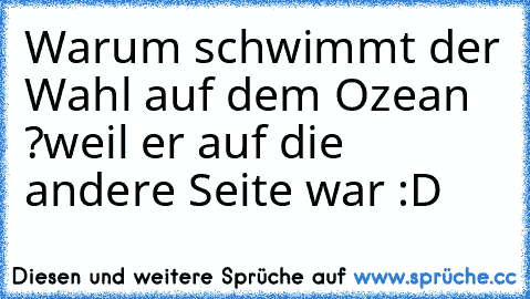 Warum schwimmt der Wahl auf dem Ozean ?
weil er auf die andere Seite war :D