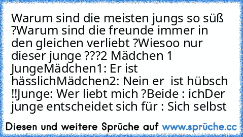 Warum sind die meisten jungs so süß ?
Warum sind die freunde immer in den gleichen verliebt ?
Wiesoo nur dieser junge ???
2 Mädchen 1 Junge
Mädchen1: Er ist hässlich
Mädchen2: Nein er  ist hübsch !!
Junge: Wer liebt mich ?
Beide : ich
Der junge entscheidet sich für : Sich selbst