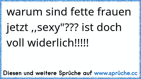 warum sind fette frauen jetzt ,,sexy"??? ist doch voll widerlich!!!!!