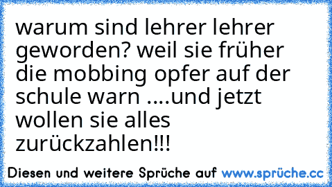 warum sind lehrer lehrer geworden? weil sie früher die mobbing opfer auf der schule warn ....und jetzt wollen sie alles zurückzahlen!!!