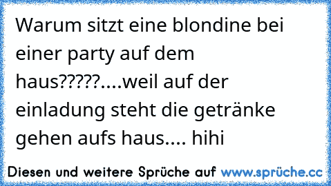 Warum sitzt eine blondine bei einer party auf dem haus?????....weil auf der einladung steht die getränke gehen aufs haus.... hihi