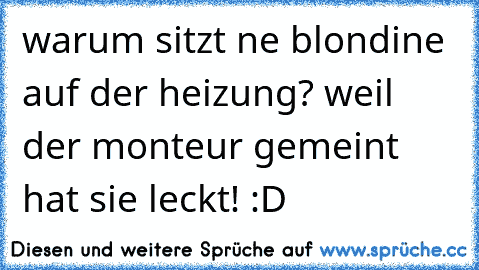 warum sitzt ne blondine auf der heizung? weil der monteur gemeint hat sie leckt! :D