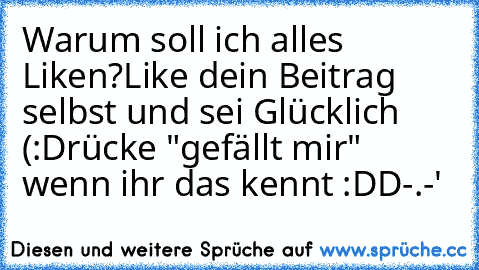 Warum soll ich alles Liken?
Like dein Beitrag selbst und sei Glücklich (:
Drücke "gefällt mir" wenn ihr das kennt :DD
-.-'