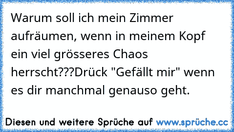 Warum soll ich mein Zimmer aufräumen, wenn in meinem Kopf ein viel grösseres Chaos herrscht???
Drück "Gefällt mir" wenn es dir manchmal genauso geht.