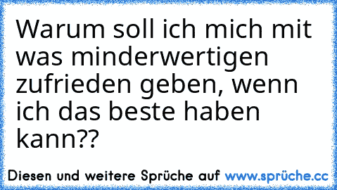 Warum soll ich mich mit was minderwertigen zufrieden geben, wenn ich das beste haben kann??