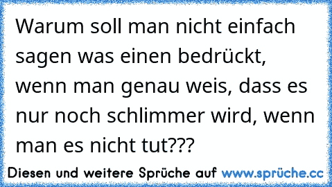 Warum soll man nicht einfach sagen was einen bedrückt, wenn man genau weis, dass es nur noch schlimmer wird, wenn man es nicht tut???