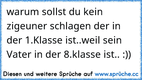 warum sollst du kein zigeuner schlagen der in der 1.Klasse ist..
weil sein Vater in der 8.klasse ist.. :))