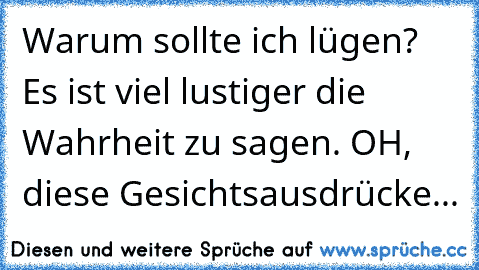 Warum sollte ich lügen? Es ist viel lustiger die Wahrheit zu sagen. OH, diese Gesichtsausdrücke...