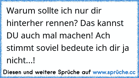 Warum sollte ich nur dir hinterher rennen? Das kannst DU auch mal machen! Ach stimmt soviel bedeute ich dir ja nicht...!