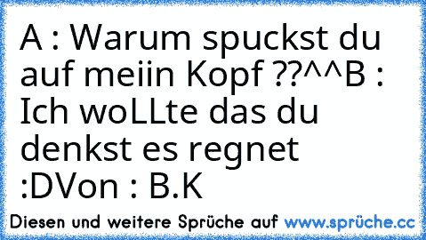 A : Warum spuckst du auf meiin Kopf ??^^
B : Ich woLLte das du denkst es regnet :D
Von : B.K