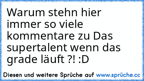 Warum stehn hier immer so viele kommentare zu Das supertalent wenn das grade läuft ?! :D