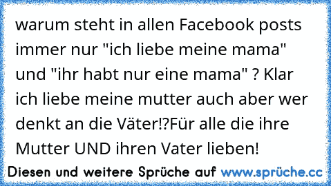 warum steht in allen Facebook posts immer nur "ich liebe meine mama" und "ihr habt nur eine mama" ? Klar ich liebe meine mutter auch aber wer denkt an die Väter!?
Für alle die ihre Mutter UND ihren Vater lieben!