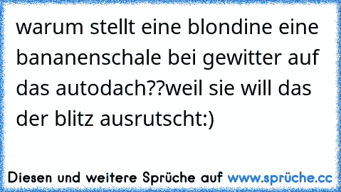 warum stellt eine blondine eine bananenschale bei gewitter auf das autodach??
weil sie will das der blitz ausrutscht:)