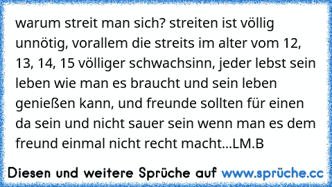 warum streit man sich? streiten ist völlig unnötig, vorallem die streits im alter vom 12, 13, 14, 15 völliger schwachsinn, jeder lebst sein leben wie man es braucht und sein leben genießen kann, und freunde sollten für einen da sein und nicht sauer sein wenn man es dem freund einmal nicht recht macht...
LM.B ♥