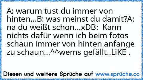 A: warum tust du immer von hinten...
B: was meinst du damit?
A: na du weißt schon...xD
B:  Kann nichts dafür wenn ich beim fotos schaun immer von hinten anfange zu schaun...^^
wem´s gefällt..LiKE .