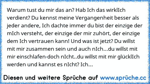 Warum tust du mir das an? Hab Ich das wirklIch verdient? Du kennst meine Vergangenheit besser als jeder andere, Ich dachte immer du bist der einzige der mIch versteht, der einzige der mir zuhört, der einzige dem Ich vertrauen kann! Und was ist jetzt? Du willst mit mir zusammen sein und auch nIch...du willst mit mir einschlafen-doch nIcht..du willst mit mir glücklIch werden und kannst es nIcht? ...