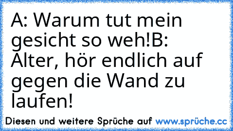 A: Warum tut mein gesicht so weh!
B: Alter, hör endlich auf gegen die Wand zu laufen!