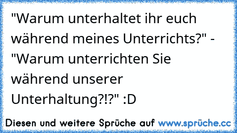 "Warum unterhaltet ihr euch während meines Unterrichts?" -  "Warum unterrichten Sie während unserer Unterhaltung?!?" :D