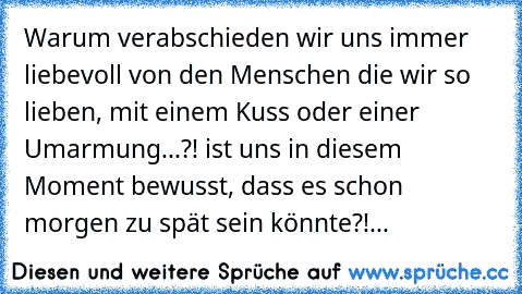 Warum verabschieden wir uns immer liebevoll von den Menschen die wir so lieben, mit einem Kuss oder einer Umarmung...?! ist uns in diesem Moment bewusst, dass es schon morgen zu spät sein könnte?!... ♥ ♥